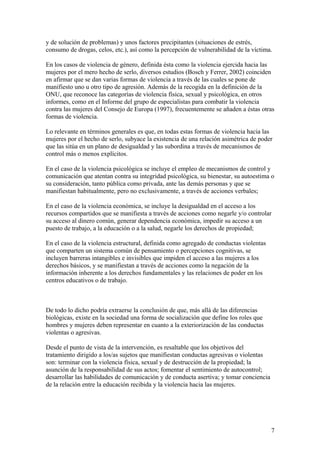 y de solución de problemas) y unos factores precipitantes (situaciones de estrés,
consumo de drogas, celos, etc.), así como la percepción de vulnerabilidad de la víctima.

En los casos de violencia de género, definida ésta como la violencia ejercida hacia las
mujeres por el mero hecho de serlo, diversos estudios (Bosch y Ferrer, 2002) coinciden
en afirmar que se dan varias formas de violencia a través de las cuales se pone de
manifiesto uno u otro tipo de agresión. Además de la recogida en la definición de la
ONU, que reconoce las categorías de violencia física, sexual y psicológica, en otros
informes, como en el Informe del grupo de especialistas para combatir la violencia
contra las mujeres del Consejo de Europa (1997), frecuentemente se añaden a éstas otras
formas de violencia.

Lo relevante en términos generales es que, en todas estas formas de violencia hacia las
mujeres por el hecho de serlo, subyace la existencia de una relación asimétrica de poder
que las sitúa en un plano de desigualdad y las subordina a través de mecanismos de
control más o menos explícitos.

En el caso de la violencia psicológica se incluye el empleo de mecanismos de control y
comunicación que atentan contra su integridad psicológica, su bienestar, su autoestima o
su consideración, tanto pública como privada, ante las demás personas y que se
manifiestan habitualmente, pero no exclusivamente, a través de acciones verbales;

En el caso de la violencia económica, se incluye la desigualdad en el acceso a los
recursos compartidos que se manifiesta a través de acciones como negarle y/o controlar
su acceso al dinero común, generar dependencia económica, impedir su acceso a un
puesto de trabajo, a la educación o a la salud, negarle los derechos de propiedad;

En el caso de la violencia estructural, definida como agregado de conductas violentas
que comparten un sistema común de pensamiento o percepciones cognitivas, se
incluyen barreras intangibles e invisibles que impiden el acceso a las mujeres a los
derechos básicos, y se manifiestan a través de acciones como la negación de la
información inherente a los derechos fundamentales y las relaciones de poder en los
centros educativos o de trabajo.



De todo lo dicho podría extraerse la conclusión de que, más allá de las diferencias
biológicas, existe en la sociedad una forma de socialización que define los roles que
hombres y mujeres deben representar en cuanto a la exteriorización de las conductas
violentas o agresivas.

Desde el punto de vista de la intervención, es resaltable que los objetivos del
tratamiento dirigido a los/as sujetos que manifiestan conductas agresivas o violentas
son: terminar con la violencia física, sexual y de destrucción de la propiedad; la
asunción de la responsabilidad de sus actos; fomentar el sentimiento de autocontrol;
desarrollar las habilidades de comunicación y de conducta asertiva; y tomar conciencia
de la relación entre la educación recibida y la violencia hacia las mujeres.




                                                                                         7
 