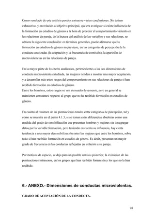 Como resultado de este análisis pueden extraerse varias conclusiones. Sin ánimo
exhaustivo, y en relación al objetivo principal, que era averiguar si existe influencia de
la formación en estudios de género a la hora de prevenir el comportamiento violento en
las relaciones de pareja, de la lectura del análisis de las variables y sus relaciones, se
obtiene la siguiente conclusión: en términos generales, puede afirmarse que la
formación en estudios de género no previene, en las categorías de percepción de la
conducta analizadas (la aceptación y la frecuencia de comisión), la aparición de
microviolencias en las relaciones de pareja.


En la mayor parte de los items analizados, pertenecientes a las dos dimensiones de
conducta microviolenta estudiada, las mujeres tienden a mostrar una mayor aceptación,
y a desarrollar más estos rasgos del comportamiento en sus relaciones de pareja si han
recibido formación en estudios de género.
Entre los hombres, estos rasgos se ven atenuados levemente, pero en general se
mantienen constantes respecto al grupo que no ha recibido formación en estudios de
género.


En cuanto al resumen de las puntuaciones totales entre categorías de percepción, tal y
como se muestra en el punto 4.1.3, si se toman estas diferencias absolutas como una
medida del grado de sensibilización que presentan hombres y mujeres sin desagregar
datos por la variable formación, pero teniendo en cuenta su influencia, hay cierta
tendencia a una mayor desensibilización entre las mujeres que entre los hombres, sobre
todo si han recibido formación en estudios de género. Es decir, presentan un mayor
grado de frecuencia en las conductas reflejadas en relación a su pareja.


Por motivos de espacio, se deja para un posible análisis posterior, la evolución de las
puntuaciones intrasexos, en los grupos que han recibido formación y los que no la han
recibido.




6.- ANEXO.- Dimensiones de conductas microviolentas.

GRADO DE ACEPTACIÓN DE LA CONDUCTA.


                                                                                             78
 