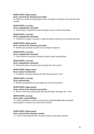 DIMENSIÓN: Hipercontrol
Item: control de las relaciones personales
1.- Entrar en el perfil de la pareja para saber con quién se relaciona a través de las redes
sociales

DIMENSIÓN: Coerción
Item: manipulación emocional
2.- Insistir hasta el agotamiento para conseguir lo que se quiere de la pareja

DIMENSION: Coerción
Item: manipulación emocional
3.- Amenazar con dejar a la pareja si sigue llevando la contraria en una fuerte discusión

DIMENSIÓN: Hipercontrol
Item: control de las relaciones personales
4.- Intentar que la pareja no quede con sus mejores amigas/os

DIMENSIÓN: Coerción
Item: manipulación emocional
5.- Tener interés en escuchar a la pareja cuando cuenta sus problemas

DIMENSIÓN: Coerción
Item: manipulación emocional
6.- Intentar dar pena a la pareja para que haga más caso a uno/a

DIMENSIÓN: Hipercontrol
Item: coartar la autonomía
7.- Considerar a la pareja incapaz de tomar decisiones por sí sola

DIMENSIÓN: Coerción
Item: autoritarismo
8.- Realizar normalmente las actividades que sólo uno/a propone

DIMENSIÓN: Hipercontrol
Item: control de las relaciones personales
9.- Mirar el móvil de la pareja para saber qué llamadas, mensajes, etc…tiene.

DIMENSIÓN: coerción
Item: eludir responsabilidad
10.- Dejar totalmente en manos de la pareja la responsabilidad sobre el método
anticonceptivo a utilizar en las relaciones sexuales



DIMENSIÓN: Hipercontrol
Item: control de las relaciones sociales
11.- Tener la necesidad de saber en cada momento lo que hace la pareja




                                                                                          79
 
