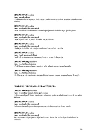 DIMENSIÓN: Coerción
Item: autoritarismo
12.- Hacer callar a la pareja si dice algo con lo que no se está de acuerso, estando en una
reunión.

DIMENSIÓN: Coerción
Item: manipulación emocional
13.- Reaccionar violentamente contra la pareja cuando cuenta algo que no gusta

DIMENSIÓN: Coerción
Item: manipulación emocional
14.- Culpabilizar a la pareja de todos los problemas

DIMENSIÓN: Coerción
Item: manipulación emocional
15.- Dejar de hablar a la pareja cuando uno/a se enfada con ella

DIMENSIÓN: Coerción
Item: eludir responsabilidad
16.- Realizar tareas domésticas cuando se va a casa de la pareja

DIMENSIÓN: Hipercontrol
Item: coartar la autonomía
17.- Cabrearse porque la pareja quiere salir sola sin su pareja por la noche

DIMENSIÓN: Hipercontrol
Item: coartar la autonomía
18.- Quejarse a la pareja para que cambie su imagen cuando no es del gusto de uno/a




GRADO DE FRECUENCIA DE LA CONDUCTA.

DIMENSIÓN: hipercontrol
Item: control de las relaciones personales
1.- Entro en el perfil de mi pareja para saber con quién se relaciona a través de las redes
sociales

DIMENSIÓN: Coerción
Item: manipulación emocional
2.- Insisto hasta el agotamiento para conseguir lo que quiero de mi pareja.


DIMENSION: Coerción
Item: manipulación emocional
3.- Amenazo a mi pareja con dejarla si en una fuerte discusión sigue llevándome la
contraria



                                                                                         80
 