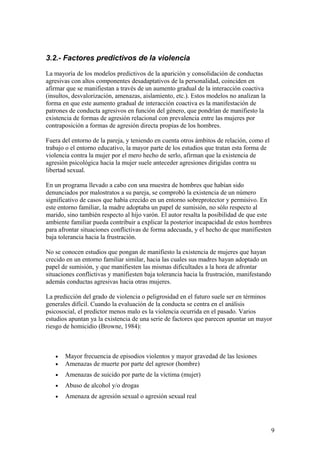 3.2.- Factores predictivos de la violencia

La mayoría de los modelos predictivos de la aparición y consolidación de conductas
agresivas con altos componentes desadaptativos de la personalidad, coinciden en
afirmar que se manifiestan a través de un aumento gradual de la interacción coactiva
(insultos, desvalorización, amenazas, aislamiento, etc.). Estos modelos no analizan la
forma en que este aumento gradual de interacción coactiva es la manifestación de
patrones de conducta agresivos en función del género, que pondrían de manifiesto la
existencia de formas de agresión relacional con prevalencia entre las mujeres por
contraposición a formas de agresión directa propias de los hombres.

Fuera del entorno de la pareja, y teniendo en cuenta otros ámbitos de relación, como el
trabajo o el entorno educativo, la mayor parte de los estudios que tratan esta forma de
violencia contra la mujer por el mero hecho de serlo, afirman que la existencia de
agresión psicológica hacia la mujer suele anteceder agresiones dirigidas contra su
libertad sexual.

En un programa llevado a cabo con una muestra de hombres que habían sido
denunciados por malostratos a su pareja, se comprobó la existencia de un número
significativo de casos que había crecido en un entorno sobreprotector y permisivo. En
este entorno familiar, la madre adoptaba un papel de sumisión, no sólo respecto al
marido, sino también respecto al hijo varón. El autor resalta la posibilidad de que este
ambiente familiar pueda contribuir a explicar la posterior incapacidad de estos hombres
para afrontar situaciones conflictivas de forma adecuada, y el hecho de que manifiesten
baja tolerancia hacia la frustración.

No se conocen estudios que pongan de manifiesto la existencia de mujeres que hayan
crecido en un entorno familiar similar, hacia las cuales sus madres hayan adoptado un
papel de sumisión, y que manifiesten las mismas dificultades a la hora de afrontar
situaciones conflictivas y manifiesten baja tolerancia hacia la frustración, manifestando
además conductas agresivas hacia otras mujeres.

La predicción del grado de violencia o peligrosidad en el futuro suele ser en términos
generales difícil. Cuando la evaluación de la conducta se centra en el análisis
psicosocial, el predictor menos malo es la violencia ocurrida en el pasado. Varios
estudios apuntan ya la existencia de una serie de factores que parecen apuntar un mayor
riesgo de homicidio (Browne, 1984):



   •   Mayor frecuencia de episodios violentos y mayor gravedad de las lesiones
   •   Amenazas de muerte por parte del agresor (hombre)
   •   Amenazas de suicido por parte de la víctima (mujer)
   •   Abuso de alcohol y/o drogas
   •   Amenaza de agresión sexual o agresión sexual real




                                                                                            9
 