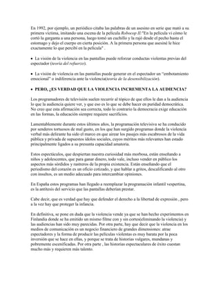 En 1992, por ejemplo, un periódico citaba las palabras de un asesino en serie que mató a su
primera víctima, imitando una escena de la película Robocop II:"En la película vi cómo le
cortó la garganta a una persona, luego tomó un cuchillo y la rajó desde el pecho hasta el
estomago y dejo el cuerpo en cierta posición. A la primera persona que asesiné le hice
exactamente lo que percibí en la película" .
La visión de la violencia en las pantallas puede reforzar conductas violentas previas del
espectador (teoría del refuerzo).
La visión de violencia en las pantallas puede generar en el espectador un “embotamiento
emocional” o indiferencia ante la violencia(teoría de la desensibilización).
PERO, ¿ES VERDAD QUE LA VIOLENCIA INCREMENTA LA AUDIENCIA?
Los programadores de televisión suelen recurrir al tópico de que ellos le dan a la audiencia
lo que la audiencia quiere ver, y que eso es lo que se debe hacer en puridad democrática.
No creo que esta afirmación sea correcta, todo lo contrario la democracia exige educación
en las formas, la educación siempre requiere sacrificios.
Lamentablemente durante estos últimos años, la programación televisiva se ha conducido
por senderos tortuosos de mal gusto, en los que han surgido programas donde la violencia
verbal más delirante ha sido el marco en que airear los pasajes más escabrosos de la vida
pública y privada de supuestos ídolos sociales, cuyos méritos más relevantes han estado
principalmente ligados a su presunta capacidad amatoria.
Estos espectáculos, que despiertan nuestra curiosidad más morbosa, están enseñando a
niños y adolescentes, que para ganar dinero, todo vale, incluso vender en público los
aspectos más sórdidos y rastreros de la propia existencia. Están enseñando que el
periodismo del corazón es un oficio cotizado, y que hablar a gritos, descalificando al otro
con insultos, es un medio adecuado para intercambiar opiniones.
En España estos programas han llegado a reemplazar la programación infantil vespertina,
es la antítesis del servicio que las pantallas deberían prestar.
Cabe decir, que es verdad que hay que defender el derecho a la libertad de expresión , pero
a la vez hay que proteger la infancia.
En definitiva, se pone en duda que la violencia vende ya que se han hecho experimentos en
Finlandia donde se ha emitido un mismo filme con y sin cortes(eliminando la violencia) y
las audiencias han sido muy parecidas. Por otra parte, hay que decir que la violencia en los
medios de comunicación es un negocio financiero de grandes dimensiones: atrae
espectadores y la forma de producir las películas violentas es muy barata por la poca
inversión que se hace en ellas, y porque se trata de historias vulgares, mundanas y
pobremente escenificadas. Por otra parte , las historias espectaculares de éxito cuestan
mucho más y requieren más talento.
 
