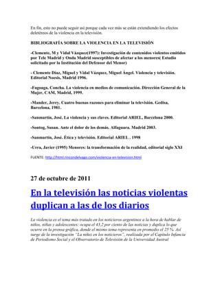 En fin, esto no puede seguir así porque cada vez más se están extendiendo los efectos
deletéreos de la violencia en la televisión.
BIBLIOGRAFÍA SOBRE LA VIOLENCIA EN LA TELEVISIÓN
-Clemente, M y Vidal Vázquez(1997): Investigación de contenidos violentos emitidos
por Tele Madrid y Onda Madrid susceptibles de afectar a los menores( Estudio
solicitado por la Institución del Defensor del Menor)
- Clemente Díaz, Miguel y Vidal Vázquez, Miguel Ángel. Violencia y televisión.
Editorial Noesis, Madrid 1996.
-Fagoaga, Concha. La violencia en medios de comunicación. Dirección General de la
Mujer, CAM, Madrid, 1999.
-Mander, Jerry. Cuatro buenas razones para eliminar la televisión. Gedisa,
Barcelona, 1981.
-Sanmartín, José. La violencia y sus claves. Editorial ARIEL, Barcelona 2000.
-Sontog, Susan. Ante el dolor de los demás. Alfaguara. Madrid 2003.
-Sanmartín, José. Ética y televisión. Editorial ARIEL . 1998
-Urra, Javier (1995) Menores: la transformación de la realidad, editorial siglo XXI
FUENTE: http://html.rincondelvago.com/violencia-en-television.html
27 de octubre de 2011
En la televisión las noticias violentas
duplican a las de los diarios
La violencia es el tema más tratado en los noticieros argentinos a la hora de hablar de
niños, niñas y adolescentes: ocupa el 43,2 por ciento de las noticias y duplica lo que
ocurre en la prensa gráfica, donde el mismo tema representa en promedio el 25 %. Así
surge de la investigación “La niñez en los noticieros”, realizada por el Capítulo Infancia
de Periodismo Social y el Observatorio de Televisión de la Universidad Austral
 