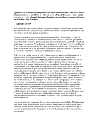 rigurosidad este fenómeno es imprescindible saber cuánta violencia emiten los medios
de comunicación, cómo influye la violencia en los telespectadores, que efectos puede
provocar ver reiteradamente imágenes violentas y que soluciones o recomendaciones
puede haber a este problema.
INTRODUCCIÓN
Actualmente vivimos en una sociedad consumista en donde los medios de comunicación
devoran la actualidad y la desechan; a información pierde la posibilidad de formación y se
convierte en una noticia que envejece rápido.
Estamos saturados de información y faltos de conocimiento. Sin embargo, el poder de
socialización de los medios es inconmensurable, sobre todo de la televisión que tiene un
efecto demoledor y sutil, ya que moldea día a día nuestras creencias y actitudes y nos hace
a su imagen y semejanza. Ya nadie pone en duda de que la televisión es la principal fuente
de socialización, aunque más que socializar y humanizar desinforma y deshumaniza. El
poder de socialización de los medios( no solamente de la televisión) viene al multiplicarse
al convertirse en tema de comunicación en la familia, amigos...
Se lee poco, se escribe menos, se reflexiona escasamente. Vivimos en la inmediatez, la
superficialidad de la imagen momentánea y, aunque criticamos a los medios de
comunicación, les demandamos una ración, cada día mayor, de sensaciones. Por eso en la
cultura televisiva, la violencia constituye la regla, no la excepción; se transmite la
idealización de la supervivencia y admiración hacia el más fuerte, el más insensible, el
(educadamente o no) depredador. Llegado a este punto y consciente de que los medios de
comunicación reflejan en gran medida nuestro modelo cultural y nuestro sistema de
valores, la conclusión que se deriva de ello es que son un problema social. Un problema
sería la incidencia que sobre los niños tiene el hecho de que, por ejemplo, durante cualquier
semana sin salir de casa hayan podido ver 770 asesinatos, 47 torturas, 28 secuestros.. Y qué
decir sobre las películas que transmiten una justicia vengadora como Rambo o Batman o
del tipo Freddy Kruder. Sin embargo, es la falta de supervisión por parte de los padres y
tutores lo que permite que haya niños con una exposición a la violencia extrema. Con
frecuencia se culpa a los medios de comunicación, desplazando así la responsabilidad,
cuando en realidad un gran número de personas encuentran la violencia atractiva: la
violencia es el disfrute de su contemplación(la violencia no es sólo física, sino también
verbal), además la violencia también queda implícita en dibujos animados. Podemos tener
el peligro de que los niños, jóvenes e incluso adultos imiten lo que los medios de
comunicación nos muestren, sobre todo si se presenta como algo deseoso y de lo que se
obtiene beneficios.
Hoy la televisión nos muestra en directo guerras, catástrofes y atrocidades. No hay método
para dañar, matar o humillar que no sea expuesto, absorbemos una violencia que parece
simulada; leemos, vemos y escuchamos noticias de violencia con tal normalidad que lo
hacemos mientras comemos. Parece como si nos resultara necesario devorar desastres y
sufrimientos.
 