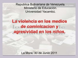 Republica Bolivariana de Venezuela. Ministerio de Educación. Universidad Yacambú. La violencia en los medios de cominicacion y agresividad en los niños. La Mora, 30 de Junio 2011 