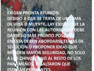 EXIGEN PRONTA REUNIÓN
DEBIDO A QUE SE TRATA DE UN TEMA
DE VIDA O MUERTE, LAY EXIGIÓ QUE LA
REUNIÓN CON LAS AUTORIDADES DEBE
DARSE LO MÁS PRONTO POSIBLE.
EN ESTA DEBEN ABORDARSE TEMAS DE
SOLUCIÓN O PROPONER IDEAS QUE
BRINDEN MAYOR SEGURIDAD, NO SOLO
A LOS CHINOS, SINO AL RESTO DE LOS
PANAMEÑOS. RESALTARON QUE
 