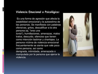 Violencia Emocional o Psicológica:

 Es una forma de agresión que afecta la
estabilidad emocional y la autoestima de
las personas. Se manifiesta con palabras
ofensivas, gritos, descalificar a la otra
persona (ej. "eres una
tonta"), humillaciones, amenazas, malos
tratos, descuido, silencios que tienen
como intención lastimar y chantajes. La
persona víctima de violencia emocional
frecuentemente se siente que vale poco
como persona, así como
denigrada, intimidada, amenazada o
manipulada por la persona que ejerce la
violencia.
 