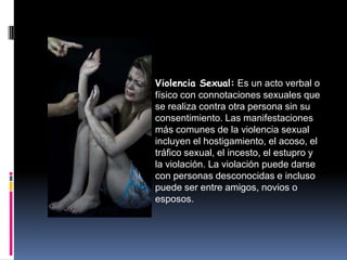 Violencia Sexual: Es un acto verbal o
físico con connotaciones sexuales que
se realiza contra otra persona sin su
consentimiento. Las manifestaciones
más comunes de la violencia sexual
incluyen el hostigamiento, el acoso, el
tráfico sexual, el incesto, el estupro y
la violación. La violación puede darse
con personas desconocidas e incluso
puede ser entre amigos, novios o
esposos.
 