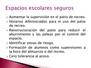 Aumentar la supervisión en el patio de recreo. 
Horarios diferenciados para el uso del patio de recreo. 
Reestructuración del patio para reducir el aburrimiento y las peleas por el control del espacio. 
Identificar zonas de riesgo. 
Formación de alumnos como supervisores a la hora del almuerzo o del recreo. 
Cero tolerancia al acoso.  