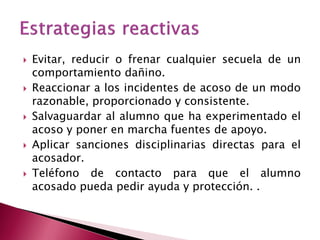 Evitar, reducir o frenar cualquier secuela de un comportamiento dañino. 
Reaccionar a los incidentes de acoso de un modo razonable, proporcionado y consistente. 
Salvaguardar al alumno que ha experimentado el acoso y poner en marcha fuentes de apoyo. 
Aplicar sanciones disciplinarias directas para el acosador. 
Teléfono de contacto para que el alumno acosado pueda pedir ayuda y protección. .  