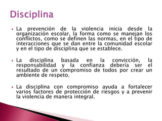 La prevención de la violencia inicia desde la organización escolar, la forma como se manejan los conflictos, como se definen las normas, en el tipo de interacciones que se dan entre la comunidad escolar y en el tipo de disciplina que se establece. 
La disciplina basada en la convicción, la responsabilidad y la confianza debería ser el resultado de un compromiso de todos por crear un ambiente de respeto. 
La disciplina con compromiso ayuda a fortalecer varios factores de protección de riesgos y a prevenir la violencia de manera integral.  