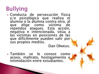 Conducta de persecución física y/o psicológica que realiza el alumna o la alumna contra otro, al que elige como víctima de repetidos ataques. Esta acción, negativa e intencionada, sitúa a las víctimas en posiciones de las que difícilmente pueden salir por sus propios medios. Dan Olweus. 
También se le conoce como acoso, maltrato, hostigamiento e intimidación entre estudiantes. 
 