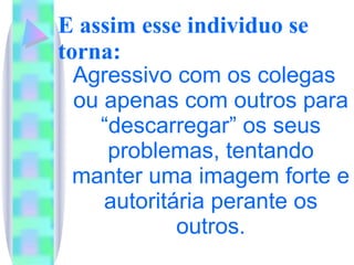 E assim esse individuo se torna: Agressivo com os colegas ou apenas com outros para “descarregar” os seus problemas, tentando manter uma imagem forte e autoritária perante os outros. 