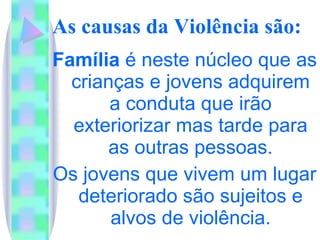 As causas da Violência são:   Família  é neste núcleo que as crianças e jovens adquirem a conduta que irão exteriorizar mas tarde para as outras pessoas. Os jovens que vivem um lugar deteriorado são sujeitos e alvos de violência. 