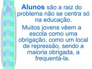 Alunos  são a raiz do problema não se centra só na educação. Muitos jovens vêem a escola como uma obrigação, como um local de repressão, sendo a maioria obrigada, a frequentá-la.  