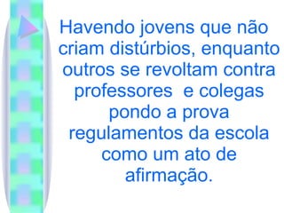Havendo jovens que não criam distúrbios, enquanto outros se revoltam contra professores  e colegas pondo a prova regulamentos da escola como um ato de afirmação. 