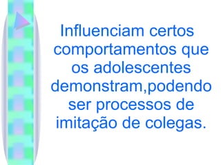 Influenciam certos comportamentos que os adolescentes demonstram,podendo ser processos de imitação de colegas. 