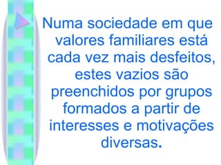 Numa sociedade em que valores familiares está cada vez mais desfeitos, estes vazios são preenchidos por grupos formados a partir de interesses e motivações diversas . 