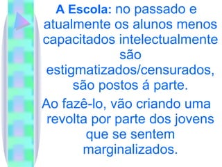 A Escola:  no passado e atualmente os alunos menos capacitados intelectualmente são estigmatizados/censurados, são postos á parte. Ao fazê-lo, vão criando uma revolta por parte dos jovens que se sentem marginalizados. 
