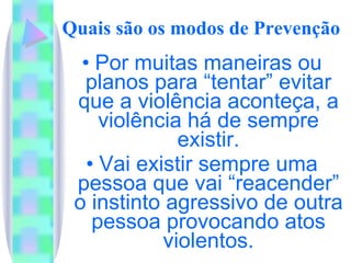 Quais são os modos de Prevenção Por muitas maneiras ou planos para “tentar” evitar que a violência aconteça, a violência há de sempre existir. Vai existir sempre uma pessoa que vai “reacender” o instinto agressivo de outra pessoa provocando atos violentos. 