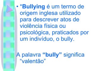 * Bullying  é um termo de origem inglesa utilizado para descrever atos de violência física ou psicológica, praticados por um indivíduo, o bully. A palavra  “bully”  significa “valentão” 