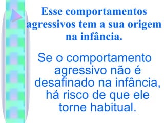 Esse comportamentos agressivos tem a sua origem na infância. Se o comportamento agressivo não é desafinado na infância, há risco de que ele torne habitual. 