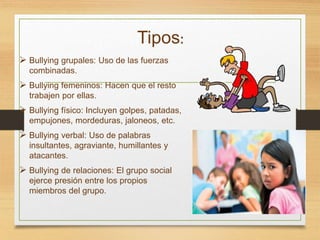 Tipos:
 Bullying grupales: Uso de las fuerzas
combinadas.
 Bullying femeninos: Hacen que el resto
trabajen por ellas.
 Bullying físico: Incluyen golpes, patadas,
empujones, mordeduras, jaloneos, etc.
 Bullying verbal: Uso de palabras
insultantes, agraviante, humillantes y
atacantes.
 Bullying de relaciones: El grupo social
ejerce presión entre los propios
miembros del grupo.
 