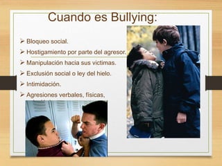 Cuando es Bullying:
 Bloqueo social.
 Hostigamiento por parte del agresor.
 Manipulación hacia sus victimas.
 Exclusión social o ley del hielo.
 Intimidación.
 Agresiones verbales, físicas,
psicológicas y amenazas.
 