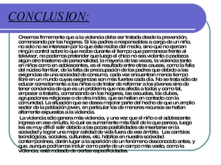 CONCLUSION: Creemos firmemente que a la violencia debe ser tratada desde la prevención, comenzando por los hogares. Si los padres o responsables a cargo de un niño, no solo no se interesan por lo que éste recibe del medio, sino que no ejercen ningún control sobre lo que recibe durante el tiempo que permanece frente al televisor, no podemos pretender que luego el chico no sea violento o padezca algún otro trastorno de personalidad, la mayoría de las veces, la violencia tanto en niños como en adolescentes, es el resultado entre otras causas, como la falla del núcleo familiar, de la falta de preocupación de los padres que debido a las exigencias de una sociedad de consumo, cada vez encuentran menos tiempo libre en un mundo cuyas exigencias son más fuertes cada día. No se trata sólo de educar correctamente a los niños o de tratar de reformar a los jóvenes sino de tener conciencia de que es un problema que nos afecta a todos y como tal, empezar a tratarlo, comenzando en los hogares, las escuelas, los clubes, agrupaciones religiosas o de otra índole, que se hallan en contacto con la comunidad. La situación que se desea mejorar parte del hecho de que un amplio sector de la población joven, en particular los de menores recursos se hallan altamente expuestos a la violencia.  La violencia sólo genera más violencia, y una vez que el niño o el adolescente ingresa en ese circuito, lo cual es sumamente más fácil de lo que parece, luego les es muy difícil salir debido a las pocas posibilidades de insertarse en la sociedad y lograr una mejor calidad de vida fuera de ese ámbito.  Los cambios tecnológicos, sociales, culturales, etc. hábitos en nuestra sociedad contemporánea, darán lugar a la aparición de un fenómeno desconocido antes, y que, aunque podríamos incluir como parte de un campo más vasto, como la violencia, está rodeado de ciertas especificidades. 
