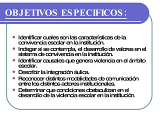 OBJETIVOS ESPECIFICOS: Identificar cuales son las características de la convivencia escolar en la institución. Indagar si se contempla, el desarrollo de valores en el sistema de convivencia en la institución. Identificar causales que genera violencia en el ámbito escolar. Describir la integración áulica. Reconocer distintos modalidades de comunicación entre los distintos actores institucionales. Determinar que condiciones obstaculizan en el desarrollo de la violencia escolar en la institución . 