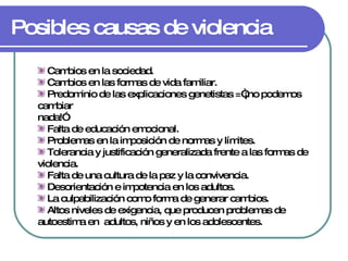 Posibles causas de violencia Cambios en la sociedad. Cambios en las formas de vida familiar. Predominio de las explicaciones genetistas =“¡no podemos cambiar nada!” Falta de educación emocional. Problemas en la imposición de normas y límites. Tolerancia y justificación generalizada frente a las formas de violencia. Falta de una cultura de la paz y la convivencia. Desorientación e impotencia en los adultos. La culpabilización como forma de generar cambios. Altos niveles de exigencia, que producen problemas de autoestima en  adultos, niños y en los adolescentes. 