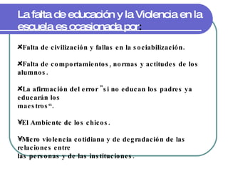 La falta de educación y la Violencia en la escuela es ocasionada por : Falta de civilización y fallas en la sociabilización. Falta de comportamientos, normas y actitudes de los alumnos. La afirmación del error "si no educan los padres ya educarán los maestros“. El Ambiente de los chicos. Micro violencia cotidiana y de degradación de las relaciones entre las personas y de las instituciones. 