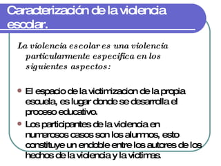 Caracterización de la violencia escolar. La violencia escolar es una violencia particularmente especifica en los siguientes aspectos: El espacio de la victimizacion de la propia escuela, es lugar donde se desarrolla el proceso educativo. Los participantes de la violencia en numerosos casos son los alumnos, esto constituye un endoble entre los autores de los hechos de la violencia y la victimas . 