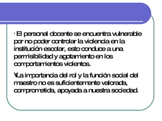 El personal docente se encuentra vulnerable por no poder controlar la violencia en la institución escolar, esto conduce a una permisibilidad y agotamiento en los comportamientos violentos. La importancia del rol y la función social del maestro no es suficientemente valorada, comprometida, apoyada a nuestra sociedad. 