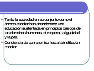 Tanto la sociedad en su conjunto como el ámbito escolar han abandonado una educación sustentada en principios básicos de los derechos humanos, el respeto, la igualdad y la paz. Conciencia de compromiso hacia la institución escolar. 