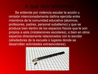 A que nos referimos
Se entiende por violencia escolar la acción u
omisión intencionadamente dañina ejercida entre
miembros de la comunidad educativa (alumnos,
profesores, padres, personal subalterno) y que se
produce bien dentro de los espacios físicos que le son
propios a esta (instalaciones escolares), o bien en otros
espacios directamente relacionados con lo escolar
(alrededores de la escuela o lugares donde se
desarrollan actividades extraescolares).
 