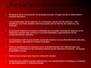 ¿Por qué se caracteriza la violencia
escolar?
• El espacio de la victimización es la propia escuela, el lugar donde se desarrolla el
proceso educativo.
• Los participantes de la violencia, en numerosos casos son los alumnos , esto
constituye una línea endeble entre los autores de los hechos de violencia y las
víctimas.
• El personal docente se muestra vulnerable por no poder controlar la violencia en la
institución escolar esto conduce a una permisibilidad y agravamiento de los
comportamientos violentos.
• La importancia del rol y la función social del maestro no es suficientemente valorada,
comprendida y apoyada en nuestra sociedad.
• Tanto la sociedad en su conjunto como el ámbito escolar han abandonado una
educación cimentada en los principios básicos de los derechos humanos , el respeto,
la igualdad y la paz.
• Carencia de compromiso hacia la institución escolar.
• Infraestructura edilicia escolar deteriorada y sin mantenimiento constituye un símbolo
de desorganización y violencia escolar.
 