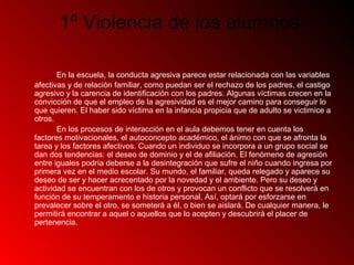 1º Violencia de los alumnos
En la escuela, la conducta agresiva parece estar relacionada con las variables
afectivas y de relación familiar, como puedan ser el rechazo de los padres, el castigo
agresivo y la carencia de identificación con los padres. Algunas víctimas crecen en la
convicción de que el empleo de la agresividad es el mejor camino para conseguir lo
que quieren. El haber sido víctima en la infancia propicia que de adulto se victimice a
otros.
En los procesos de interacción en el aula debemos tener en cuenta los
factores motivacionales, el autoconcepto académico, el ánimo con que se afronta la
tarea y los factores afectivos. Cuando un individuo se incorpora a un grupo social se
dan dos tendencias: el deseo de dominio y el de afiliación. El fenómeno de agresión
entre iguales podría deberse a la desintegración que sufre el niño cuando ingresa por
primera vez en el medio escolar. Su mundo, el familiar, queda relegado y aparece su
deseo de ser y hacer acrecentado por la novedad y el ambiente. Pero su deseo y
actividad se encuentran con los de otros y provocan un conflicto que se resolverá en
función de su temperamento e historia personal. Así, optará por esforzarse en
prevalecer sobre el otro, se someterá a él, o bien se aislará. De cualquier manera, le
permitirá encontrar a aquel o aquellos que lo acepten y descubrirá el placer de
pertenencia.
 
