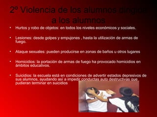 2º Violencia de los alumnos dirigida
a los alumnos
• Hurtos y robo de objetos: en todos los niveles económicos y sociales.
• Lesiones: desde golpes y empujones , hasta la utilización de armas de
fuego.
• Ataque sexuales: pueden producirse en zonas de baños u otros lugares
• Homicidios: la portación de armas de fuego ha provocado homicidios en
ámbitos educativos.
• Suicidios: la escuela está en condiciones de advertir estados depresivos de
sus alumnos, ayudando así a impedir conductas auto destructivas que
pudieran terminar en suicidios
 