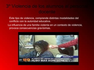 3º Violencia de los alumnos al personal
docente
Este tipo de violencia, comprende distintas modalidades del
conflicto con la autoridad educativa.
La influencia de una familia violenta en un contexto de violencia,
provoca consecuencias gravísimas.
 
