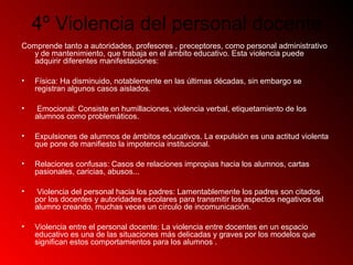 4º Violencia del personal docente
Comprende tanto a autoridades, profesores , preceptores, como personal administrativo
y de mantenimiento, que trabaja en el ámbito educativo. Esta violencia puede
adquirir diferentes manifestaciones:
• Física: Ha disminuido, notablemente en las últimas décadas, sin embargo se
registran algunos casos aislados.
• Emocional: Consiste en humillaciones, violencia verbal, etiquetamiento de los
alumnos como problemáticos.
• Expulsiones de alumnos de ámbitos educativos. La expulsión es una actitud violenta
que pone de manifiesto la impotencia institucional.
• Relaciones confusas: Casos de relaciones impropias hacia los alumnos, cartas
pasionales, caricias, abusos...
• Violencia del personal hacia los padres: Lamentablemente los padres son citados
por los docentes y autoridades escolares para transmitir los aspectos negativos del
alumno creando, muchas veces un círculo de incomunicación.
• Violencia entre el personal docente: La violencia entre docentes en un espacio
educativo es una de las situaciones más delicadas y graves por los modelos que
significan estos comportamientos para los alumnos .
 
