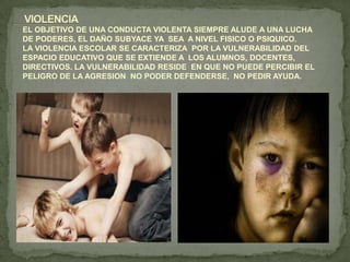 EL OBJETIVO DE UNA CONDUCTA VIOLENTA SIEMPRE ALUDE A UNA LUCHA
DE PODERES, EL DAÑO SUBYACE YA SEA A NIVEL FISICO O PSIQUICO.
LA VIOLENCIA ESCOLAR SE CARACTERIZA POR LA VULNERABILIDAD DEL
ESPACIO EDUCATIVO QUE SE EXTIENDE A LOS ALUMNOS, DOCENTES,
DIRECTIVOS. LA VULNERABILIDAD RESIDE EN QUE NO PUEDE PERCIBIR EL
PELIGRO DE LA AGRESION NO PODER DEFENDERSE, NO PEDIR AYUDA.