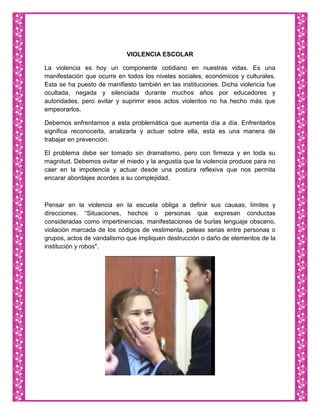 VIOLENCIA ESCOLAR

La violencia es hoy un componente cotidiano en nuestras vidas. Es una
manifestación que ocurre en todos los niveles sociales, económicos y culturales.
Esta se ha puesto de manifiesto también en las instituciones. Dicha violencia fue
ocultada, negada y silenciada durante muchos años por educadores y
autoridades, pero evitar y suprimir esos actos violentos no ha hecho más que
empeorarlos.

Debemos enfrentarnos a esta problemática que aumenta día a día. Enfrentarlos
significa reconocerla, analizarla y actuar sobre ella, esta es una manera de
trabajar en prevención.

El problema debe ser tomado sin dramatismo, pero con firmeza y en toda su
magnitud. Debemos evitar el miedo y la angustia que la violencia produce para no
caer en la impotencia y actuar desde una postura reflexiva que nos permita
encarar abordajes acordes a su complejidad.



Pensar en la violencia en la escuela obliga a definir sus causas, límites y
direcciones. “Situaciones, hechos o personas que expresan conductas
consideradas como impertinencias, manifestaciones de burlas lenguaje obsceno,
violación marcada de los códigos de vestimenta, peleas serias entre personas o
grupos, actos de vandalismo que impliquen destrucción o daño de elementos de la
institución y robos".
 