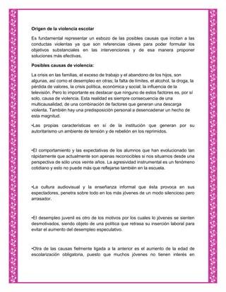 Origen de la violencia escolar

Es fundamental representar un esbozo de las posibles causas que incitan a las
conductas violentas ya que son referencias claves para poder formular los
objetivos substanciales en las intervenciones y de esa manera proponer
soluciones más efectivas.

Posibles causas de violencia:

La crisis en las familias, el exceso de trabajo y el abandono de los hijos, son
algunas, así como el desempleo en otras; la falta de límites, el alcohol, la droga, la
pérdida de valores, la crisis política, económica y social; la influencia de la
televisión. Pero lo importante es destacar que ninguno de estos factores es, por sí
solo, causa de violencia. Esta realidad es siempre consecuencia de una
multicausalidad, de una combinación de factores que generan una descarga
violenta. También hay una predisposición personal a desencadenar un hecho de
esta magnitud.

•Las propias características en sí de la institución que generan por su
autoritarismo un ambiente de tensión y de rebelión en los reprimidos.



•El comportamiento y las expectativas de los alumnos que han evolucionado tan
rápidamente que actualmente son apenas reconocibles si nos situamos desde una
perspectiva de sólo unos veinte años. La agresividad instrumental es un fenómeno
cotidiano y esto no puede más que reflejarse también en la escuela.



•La cultura audiovisual y la enseñanza informal que ésta provoca en sus
espectadores, penetra sobre todo en los más jóvenes de un modo silencioso pero
arrasador.



•El desempleo juvenil es otro de los motivos por los cuales lo jóvenes se sienten
desmotivados, siendo objeto de una política que retrasa su inserción laboral para
evitar el aumento del desempleo especulativo.



•Otra de las causas fielmente ligada a la anterior es el aumento de la edad de
escolarización obligatoria, puesto que muchos jóvenes no tienen interés en
 