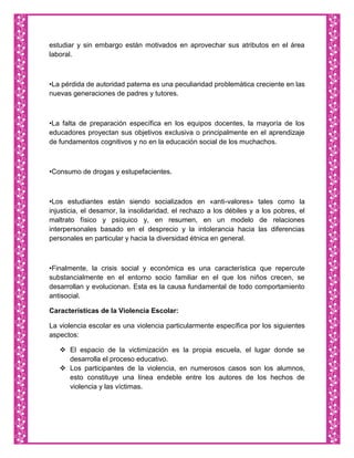 estudiar y sin embargo están motivados en aprovechar sus atributos en el área
laboral.



•La pérdida de autoridad paterna es una peculiaridad problemática creciente en las
nuevas generaciones de padres y tutores.



•La falta de preparación específica en los equipos docentes, la mayoría de los
educadores proyectan sus objetivos exclusiva o principalmente en el aprendizaje
de fundamentos cognitivos y no en la educación social de los muchachos.



•Consumo de drogas y estupefacientes.



•Los estudiantes están siendo socializados en «anti-valores» tales como la
injusticia, el desamor, la insolidaridad, el rechazo a los débiles y a los pobres, el
maltrato físico y psíquico y, en resumen, en un modelo de relaciones
interpersonales basado en el desprecio y la intolerancia hacia las diferencias
personales en particular y hacia la diversidad étnica en general.



•Finalmente, la crisis social y económica es una característica que repercute
substancialmente en el entorno socio familiar en el que los niños crecen, se
desarrollan y evolucionan. Esta es la causa fundamental de todo comportamiento
antisocial.

Características de la Violencia Escolar:

La violencia escolar es una violencia particularmente específica por los siguientes
aspectos:

    El espacio de la victimización es la propia escuela, el lugar donde se
     desarrolla el proceso educativo.
    Los participantes de la violencia, en numerosos casos son los alumnos,
     esto constituye una línea endeble entre los autores de los hechos de
     violencia y las víctimas.
 