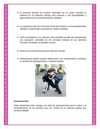  El personal docente se muestra vulnerable por no poder controlar la
     violencia en la institución escolar esto conduce a una permisibilidad y
     agravamiento de los comportamientos violentos.



    La importancia del rol y la función social del maestro no es suficientemente
     valorada, comprendida y apoyada en nuestra sociedad.



    Tanto la sociedad en su conjunto como el ámbito escolar han abandonado
     una educación cimentada en los principios básicos de los derechos
     humanos, el respeto, la igualdad y la paz.



    Carencia de compromiso hacia la institución escolar.


    Infraestructura edilicia escolar deteriorada y sin mantenimiento constituye
     un símbolo de desorganización y violencia escolar.




Consecuencias:

Estas situaciones traen consigo una serie de consecuencias para la salud y el
comportamiento de los alumnos que son víctima de la violencia escolar que
conviene detallar.
 