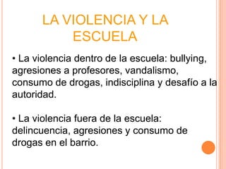 LA VIOLENCIA Y LA
          ESCUELA
• La violencia dentro de la escuela: bullying,
agresiones a profesores, vandalismo,
consumo de drogas, indisciplina y desafío a la
autoridad.

• La violencia fuera de la escuela:
delincuencia, agresiones y consumo de
drogas en el barrio.
 
