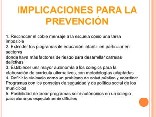 IMPLICACIONES PARA LA
           PREVENCIÓN
1. Reconocer el doble mensaje a la escuela como una tarea
imposible
2. Extender los programas de educación infantil, en particular en
sectores
donde haya más factores de riesgo para desarrollar carreras
delictivas
3. Establecer una mayor autonomía a los colegios para la
elaboración de currícula alternativos, con metodologías adaptadas
4. Definir la violencia como un problema de salud pública y coordinar
Programas con los consejos de seguridad y de política social de los
municipios
5. Posibilidad de crear programas semi-autónomos en un colegio
para alumnos especialmente difíciles
 