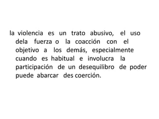 la violencia es un trato abusivo, el uso
dela fuerza o la coacción con el
objetivo a los demás, especialmente
cuando es habitual e involucra la
participación de un desequilibro de poder
puede abarcar des coerción.
