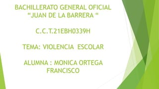 BACHILLERATO GENERAL OFICIAL
“JUAN DE LA BARRERA “
C.C.T.21EBH0339H
TEMA: VIOLENCIA ESCOLAR
ALUMNA : MONICA ORTEGA
FRANCISCO
 